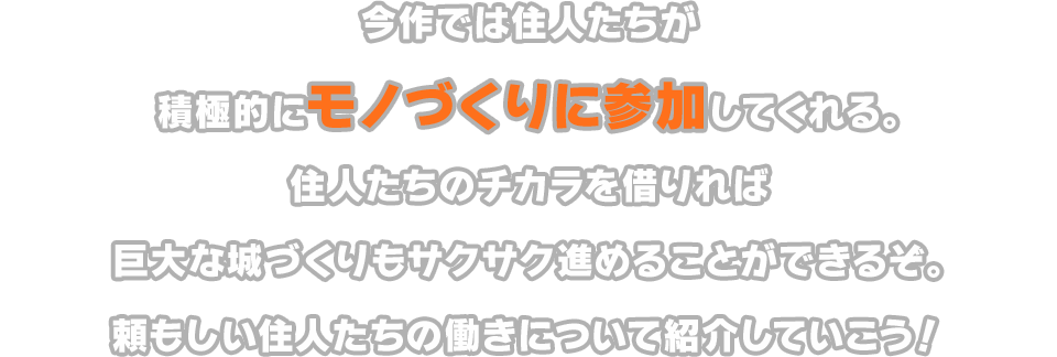 今作では住人たちが積極的にモノづくりに参加してくれる。住人たちのチカラを借りれば巨大な城づくりもサクサク進めることができるぞ。頼もしい住人たちの働きについて紹介していこう！