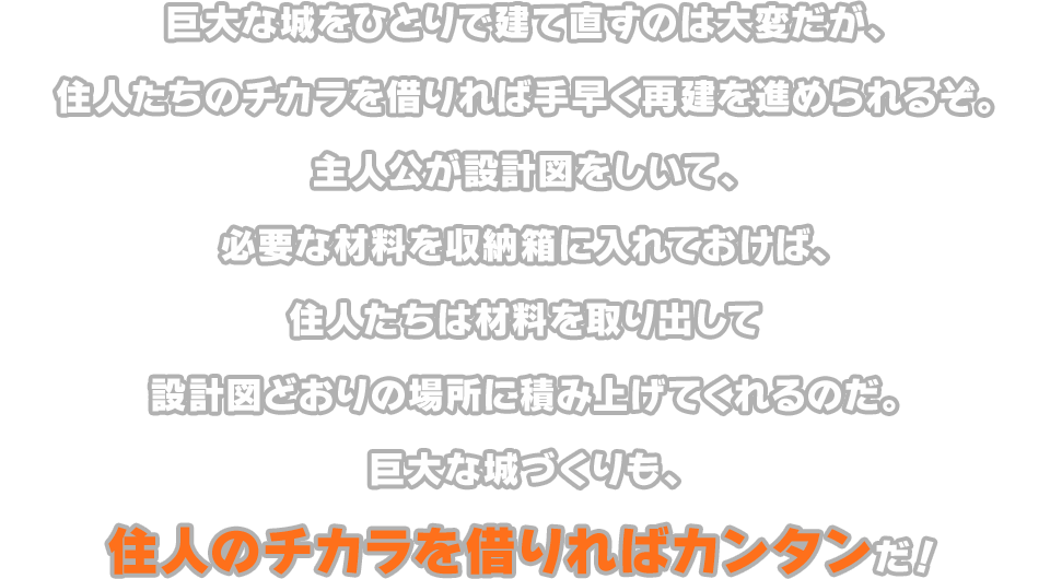 巨大な城をひとりで建て直すのは大変だが、住人たちのチカラを借りれば手早く再建を進められるぞ。主人公が設計図をしいて、必要な材料を収納箱に入れておけば、住人たちは材料を取り出して設計図どおりの場所に積み上げてくれるのだ。巨大な城づくりも、住人のチカラを借りればカンタンだ！