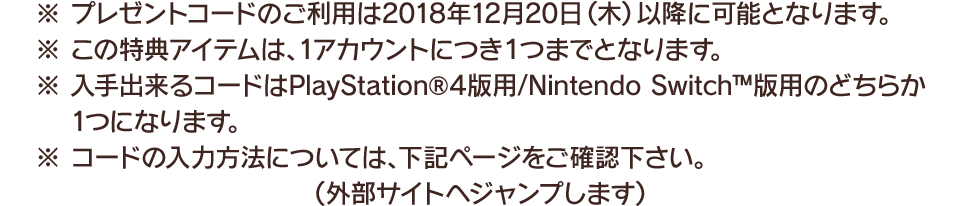 ※プレゼントコードのご利用は2018年12月20日(木)以降に可能となります。　※この特典アイテムは、1アカウントにつき１つまでとなります。　※入手出来るコードはPlayStation®4版用/Nintendo Switch™版用のどちらか1つになります。　※コードの入力方法については、下記ページをご確認下さい。（外部サイトへジャンプします）