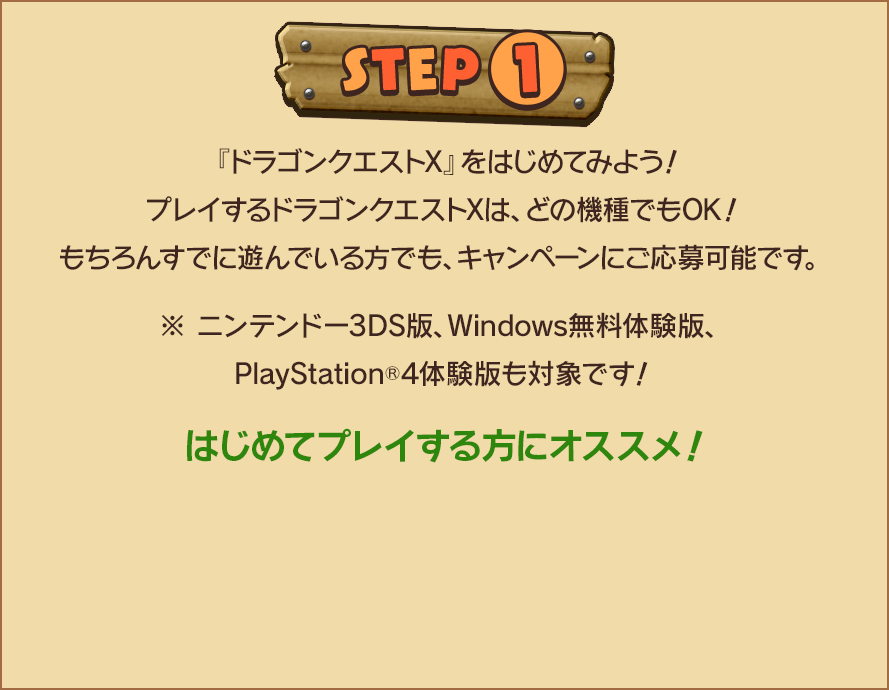 STEP1　『ドラゴンクエストX』をはじめてみよう！プレイするドラゴンクエストXは、どの機種でもOK！もちろんすでに遊んでいる方でも、キャンペーンにご応募可能です。※ニンテンドー3DS版、Windows無料体験版、PlayStation🄬4体験版も対象です！