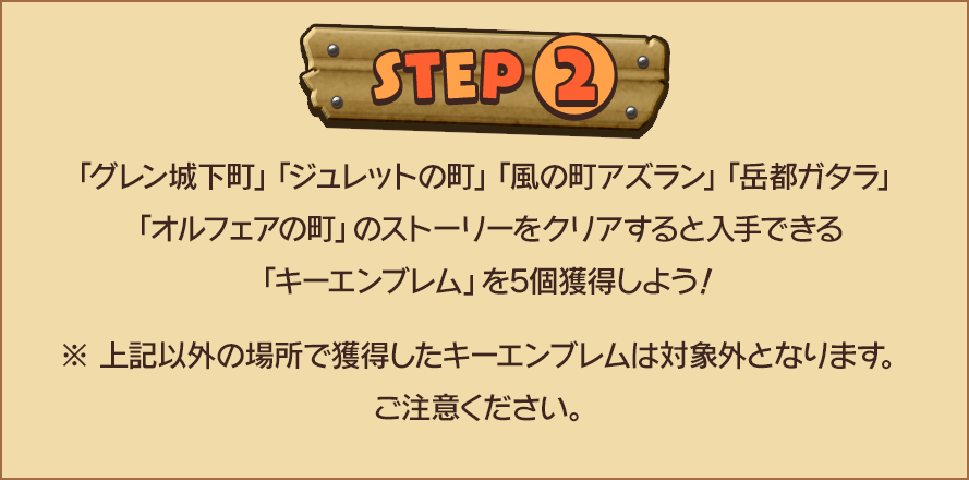 STEP2　「グレン城下町」「ジュレットの町」「風の町アズラン」「岳都ガタラ」「オルフェアの町」のストーリーをクリアすると入手できる「キーエンブレム」を5個獲得しよう！※ 上記以外の場所で獲得したキーエンブレムは対象外となります。ご注意ください。