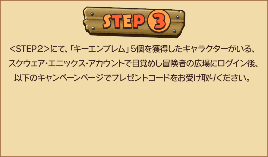 STEP3　＜STEP２＞にて、「キーエンブレム」5個を獲得したキャラクターがいる、スクウェア・エニックス・アカウントで目覚めし冒険者の広場にログイン後、以下のキャンペーンページでプレゼントコードをお受け取りください。