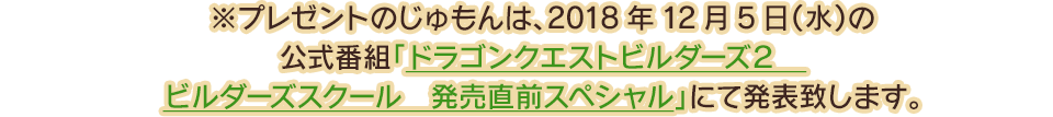 ※プレゼントのじゅもんは、2018年12月5日(水)の公式番組「ドラゴンクエストビルダーズ２　ビルダーズスクール　発売直前スペシャル」にて発表致します。