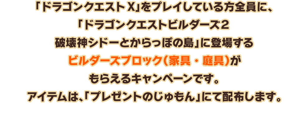 「ドラゴンクエストX」をプレイしている方全員に、「ドラゴンクエストビルダーズ２　 破壊神シドーとからっぽの島」に登場する『ビルダーズブロック（家具・庭具）』がもらえるキャンペーンです。アイテムは、「プレゼントのじゅもん」にて配布します。　