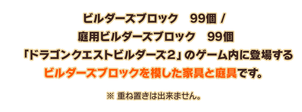 ビルダーズブロック 99個 / 庭用ビルダーズブロック 99個「ドラゴンクエストビルダーズ２」のゲーム内に登場するビルダーズブロックを模した家具と庭具です。　※重ね置きは出来ません。