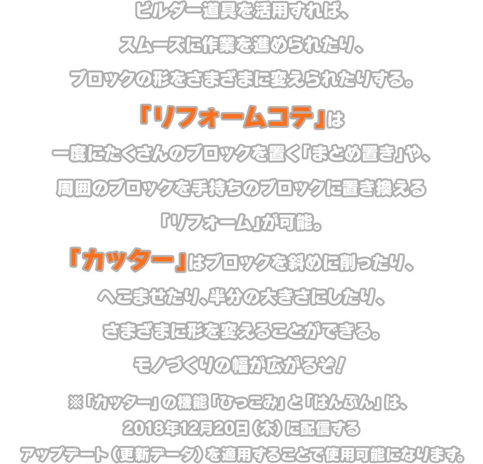 ビルダー道具を活用すれば、スムーズに作業を進められたり、ブロックの形をさまざまに変えられたりする。「リフォームコテ」は一度にたくさんのブロックを置く「まとめ置き」や、周囲のブロックを手持ちのブロックに置き換える「リフォーム」が可能。「カッター」はブロックを斜めに削ったり、へこませたり、半分の大きさにしたり、さまざまに形を変えることができる。モノづくりの幅が広がるぞ！　※「カッター」の機能「ひっこみ」と「はんぶん」は、2018年12月20日（木）に配信するアップデート（更新データ）を適用することで使用可能になります。