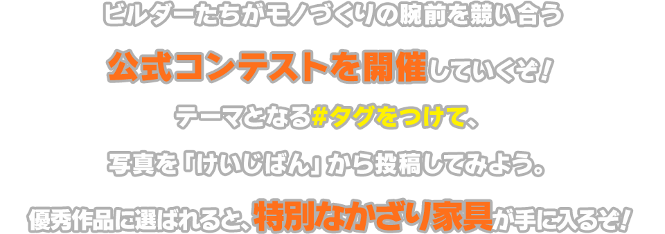 ビルダーたちがモノづくりの腕前を競い合う公式コンテストを開催していくぞ！テーマとなる#タグをつけて、写真を「けいじばん」から投稿してみよう。優秀作品に選ばれると、特別なかざり家具が手に入るぞ！