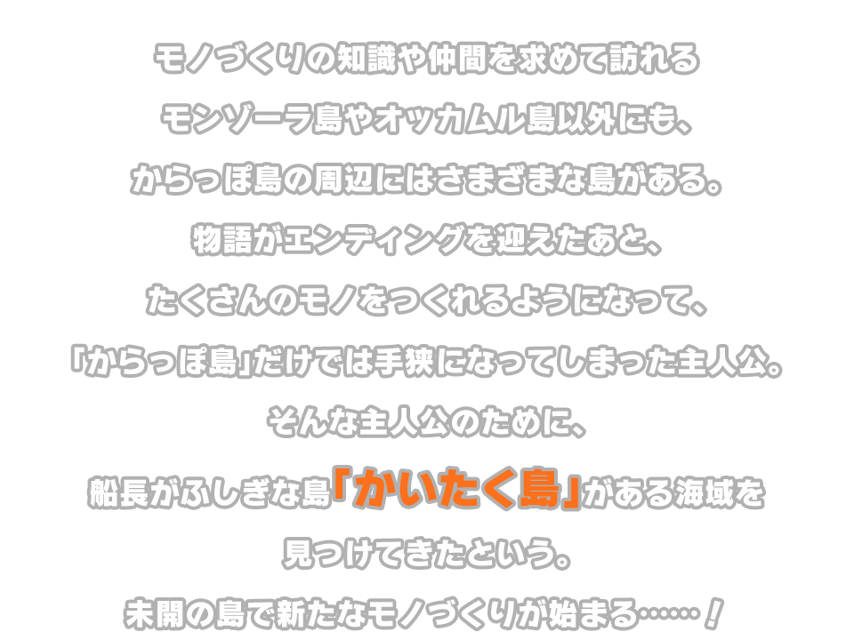 物語がエンディングを迎えたあと、たくさんのモノをつくれるようになって、「からっぽ島」だけでは手狭になってしまった主人公。そんな主人公のために、船長がふしぎな島「かいたく島」がある海域を見つけてきたという。未開の島で新たなモノづくりが始まる……！