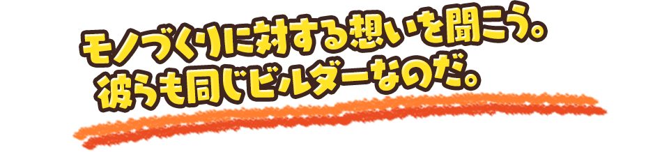 モノづくりに対する想いを聞こう。彼らも同じビルダーなのだ。