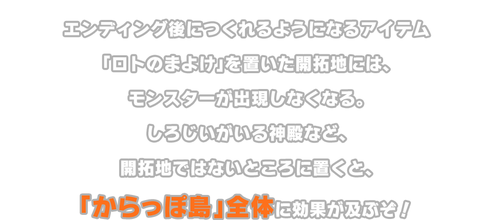 エンディング後につくれるようになるアイテム「ロトのまよけ」を置いた開拓地には、モンスターが出現しなくなる。しろじいがいる神殿など、開拓地ではないところに置くと、「からっぽ島」全体に効果が及ぶぞ！