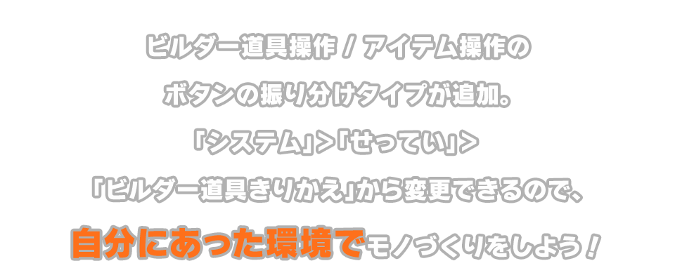 ビルダー道具操作 / アイテム操作のボタンの振り分けタイプが追加。「システム」＞「せってい」＞「ビルダー道具きりかえ」から変更できるので、自分にあった環境でモノづくりをしよう！