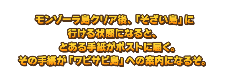 モンゾーラ島クリア後、「そざい島」に行ける状態になると、とある手紙がポストに届く。その手紙が「ワビサビ島」への案内になるぞ。