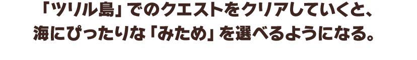 「ツリル島」のクエストをクリアしていくと、海にぴったりな「みため」を選べるようになる。