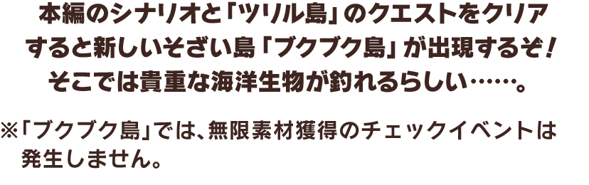 本編のシナリオと「ツリル島」のクエストをクリアすると新しいそざい島「ブクブク島」が出現するぞ！そこでは貴重な海洋生物が釣れるらしい……。　※「ブクブク島」では、無限素材獲得のチェックイベントは発生しません。