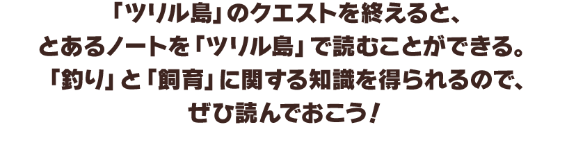 「ツリル島」のクエストを終えると、とあるノートを「ツリル島」で読むことができる。「釣り」と「飼育」に関する知識を得られるので、ぜひ読んでおこう！