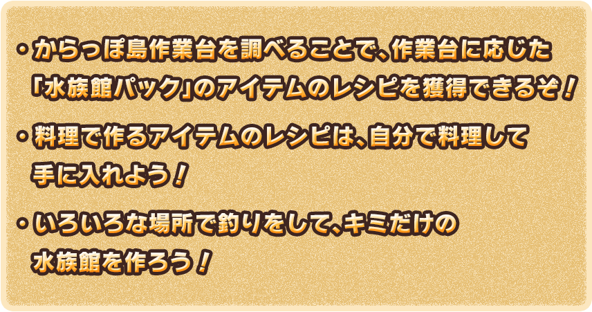 ・からっぽ島作業台を調べることで、作業台に応じた「水族館パック」のアイテムのレシピを獲得できるぞ！　・料理で作るアイテムのレシピは、自分で料理して手に入れよう！　・いろいろな場所で釣りをして、キミだけの水族館を作ろう！
