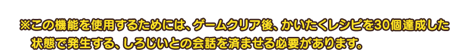 ※この機能を使用するためには、ゲームクリア後、かいたくレシピを30個達成した状態で発生する、しろじいとの会話を済ませる必要があります。