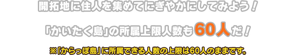 開拓地に住人を集めてにぎやかにしてみよう！「かいたく島」の所属上限人数も60人だ！※「からっぽ島」に所属できる人数の上限は60人のままです。