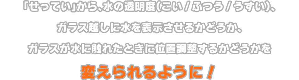 「せってい」から、水の透明度（こい/ふつう/うすい）、ガラス越しに水を表示させるかどうか、ガラスが水に触れたときに位置調整するかどうかを変えられるように！