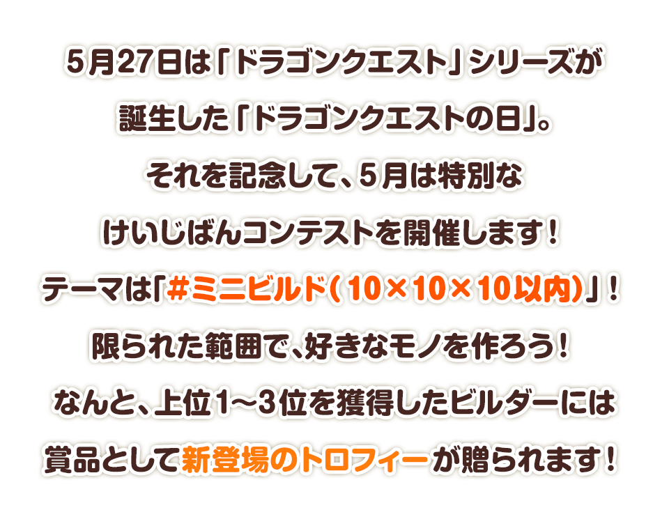 5月27日は「ドラゴンクエスト」シリーズが誕生した「ドラゴンクエストの日」。それを記念して、5月は特別なけいじばんコンテストを開催します！テーマは「#ミニビルド（10×10×10以内）」！限られた範囲で、好きなモノを作ろう！なんと、上位1～3位を獲得したビルダーには賞品として新登場のトロフィーが贈られます！