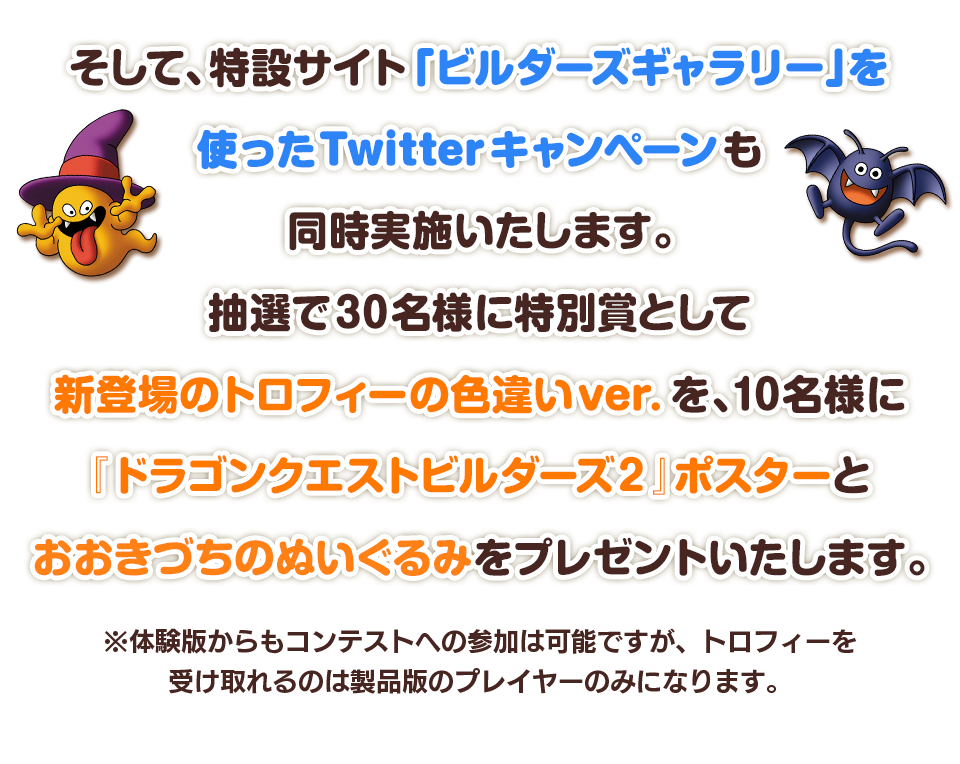 そして、特設サイト「ビルダーズギャラリー」を使ったTwitterキャンペーンも同時実施いたします。抽選で30名様に特別賞として新登場のトロフィーの色違いver.を、10名様に『ドラゴンクエストビルダーズ２』ポスターとおおきづちのぬいぐるみをプレゼントいたします。　※体験版からもコンテストへの参加は可能ですが、トロフィーを受け取れるのは製品版のプレイヤーのみになります。