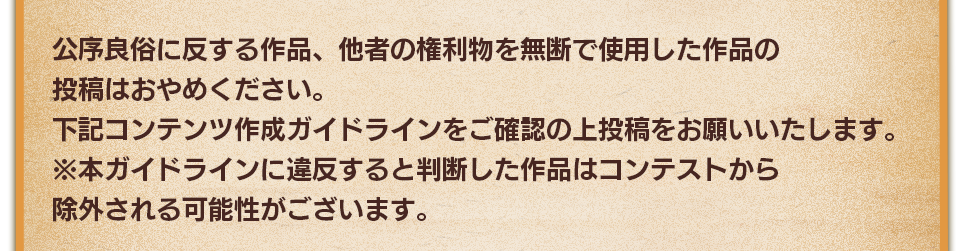 公序良俗に反する作品、他者の権利物を無断で使用した作品の投稿はおやめください。下記コンテンツ作成ガイドラインをご確認の上投稿をお願いいたします。　※本ガイドラインに違反すると判断した作品はコンテストから除外される可能性がございます。