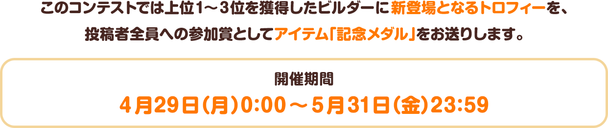 このコンテストでは上位1～3位を獲得したビルダーに新登場となるトロフィーを、投稿者全員への参加賞としてアイテム「記念メダル」をお送りします。　開催期間：4月29日（月）0:00～5月31日（金）23:59