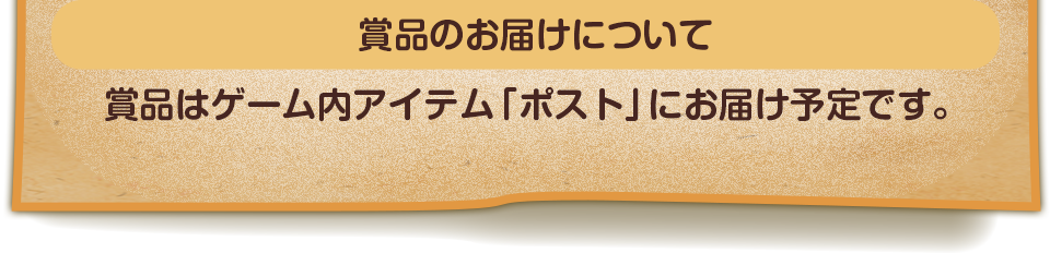 賞品のお届けについて　賞品はゲーム内アイテム「ポスト」にお届け予定です。