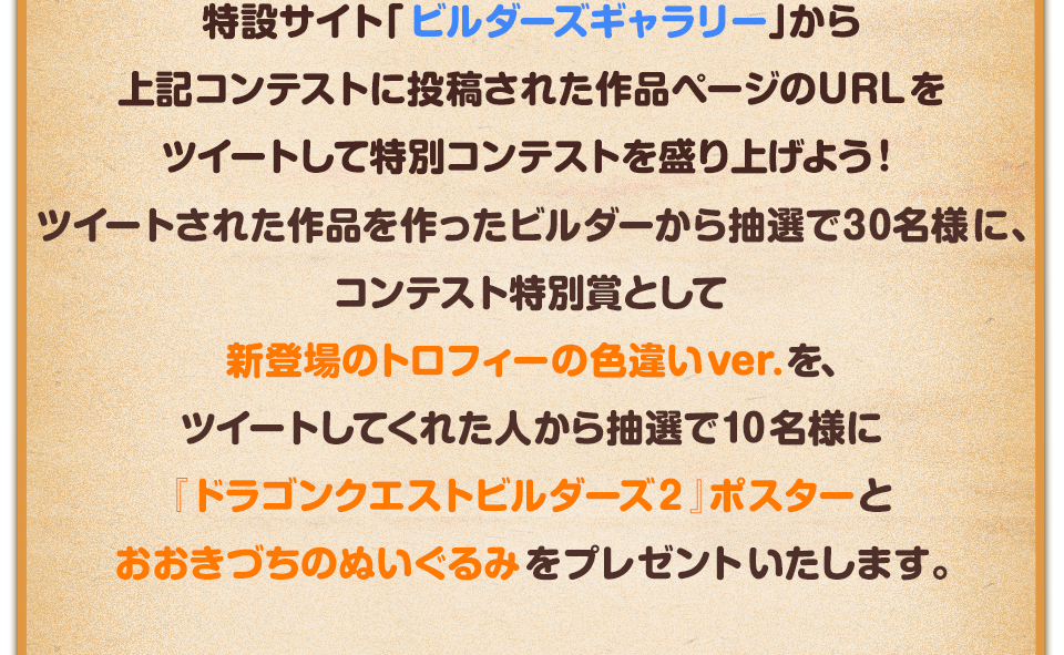 特設サイト「ビルダーズギャラリー」から上記コンテストに投稿された作品ページのURLをツイートして特別コンテストを盛り上げよう！ツイートされた作品を作ったビルダーから抽選で30名様に、コンテスト特別賞として新登場のトロフィーの色違いver.を、ツイートしてくれた人から抽選で10名様に『ドラゴンクエストビルダーズ２』ポスターとおおきづちのぬいぐるみをプレゼントいたします。