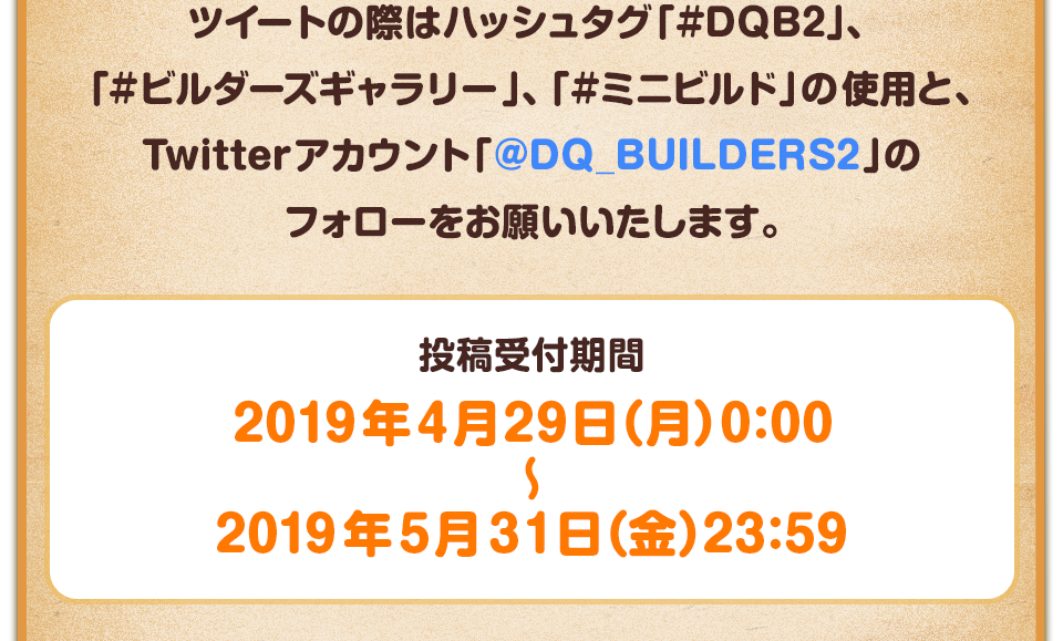 ツイートの際はハッシュタグ「#DQB2」、「#ビルダーズギャラリー」、「#ミニビルド」の使用と、Twitterアカウント「@DQ_BUILDERS2」のフォローをお願いいたします。　投稿受付期間：2019年4月29日（月）0:00～2019年5月31日（金）23:59