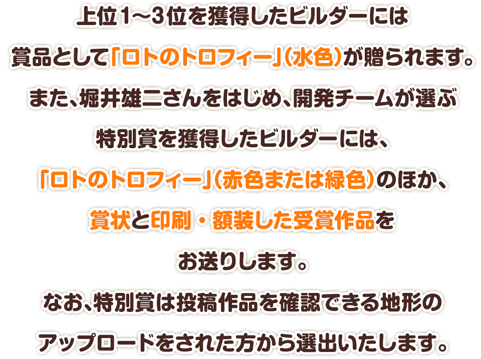 上位1～3位を獲得したビルダーには賞品として「ロトのトロフィー」（水色）が贈られます。また、堀井雄二さんをはじめ、開発チームが選ぶ特別賞を獲得したビルダーには、「ロトのトロフィー」（赤色または緑色）のほか、賞状と印刷・額装した受賞作品をお送りします。なお、特別賞は投稿作品を確認できる地形のアップロードをされた方から選出いたします。