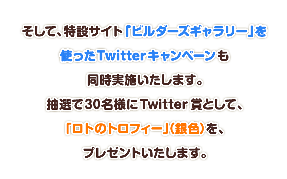 そして、特設サイト「ビルダーズギャラリー」を使ったTwitterキャンペーンも同時実施いたします。抽選で30名様にTwitter賞として、「ロトのトロフィー」（銀色）をプレゼントいたします。