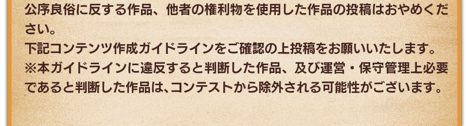 公序良俗に反する作品、他者の権利物を使用した作品の投稿はおやめください。下記コンテンツ作成ガイドラインをご確認の上投稿をお願いいたします。　※本ガイドラインに違反すると判断した作品、及び運営・保守管理上必要であると判断した作品は、コンテストから除外される可能性がございます。