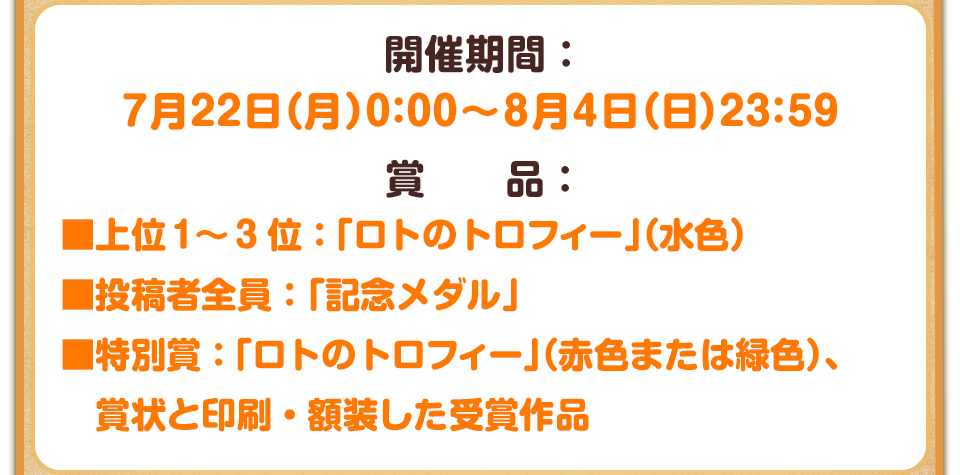 開催期間：7月22日（月）0:00～8月4日（日）23:59　賞品：■上位1～3位：「ロトのトロフィー」（水色） ■投稿者全員：「記念メダル」 ■特別賞：「ロトのトロフィー」（赤色または緑色）、賞状と印刷・額装した受賞作品