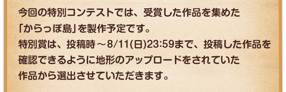 今回の特別コンテストでは、受賞した作品を集めた「からっぽ島」を製作予定です。特別賞は、投稿時～8/11(日)23:59まで、投稿した作品を確認できるように地形のアップロードをされていた作品から選出させていただきます。