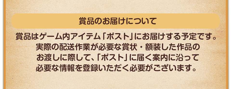 賞品のお届けについて　賞品はゲーム内アイテム「ポスト」にお届けする予定です。実際の配送作業が必要な賞状・額装した作品のお渡しに際して、「ポスト」に届く案内に沿って必要な情報を登録いただく必要がございます。