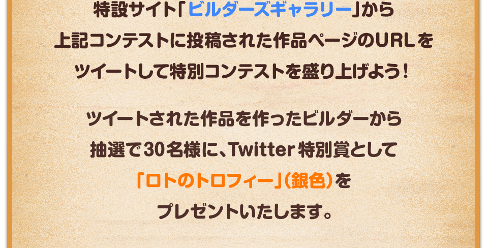 特設サイト「ビルダーズギャラリー」から上記コンテストに投稿された作品ページのURLをツイートして特別コンテストを盛り上げよう！ツイートされた作品を作ったビルダーから抽選で30名様に、Twitter特別賞として「ロトのトロフィー」（銀色）をプレゼントいたします。