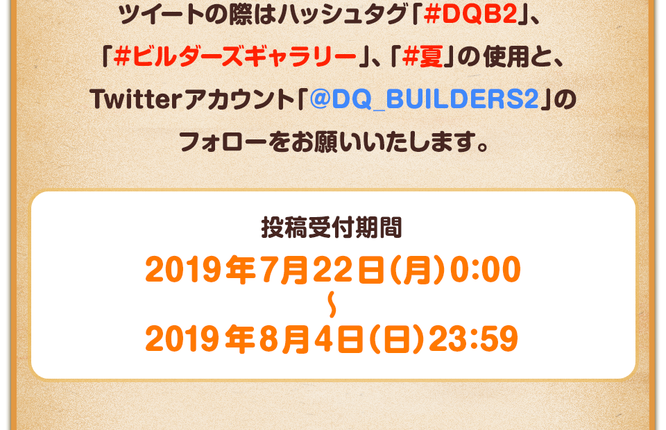 ツイートの際はハッシュタグ「#DQB2」、「#ビルダーズギャラリー」、「#夏」の使用と、Twitterアカウント「@DQ_BUILDERS2」のフォローをお願いいたします。　投稿受付期間：2019年7月22日（月）0:00～2019年8月4日（日）23:59