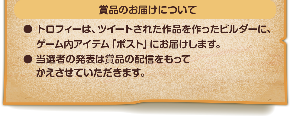 賞品のお届けについて　●トロフィーは、ツイートされた作品を作ったビルダーに、ゲーム内アイテム「ポスト」にお届けします。　●当選者の発表は賞品の配信をもってかえさせていただきます。