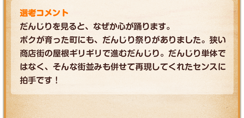 選考コメント／だんじりを見ると、なぜか心が踊ります。ボクが育った町にも、だんじり祭りがありました。狭い商店街の屋根ギリギリで進むだんじり。だんじり単体ではなく、そんな街並みも併せて再現してくれたセンスに拍手です！