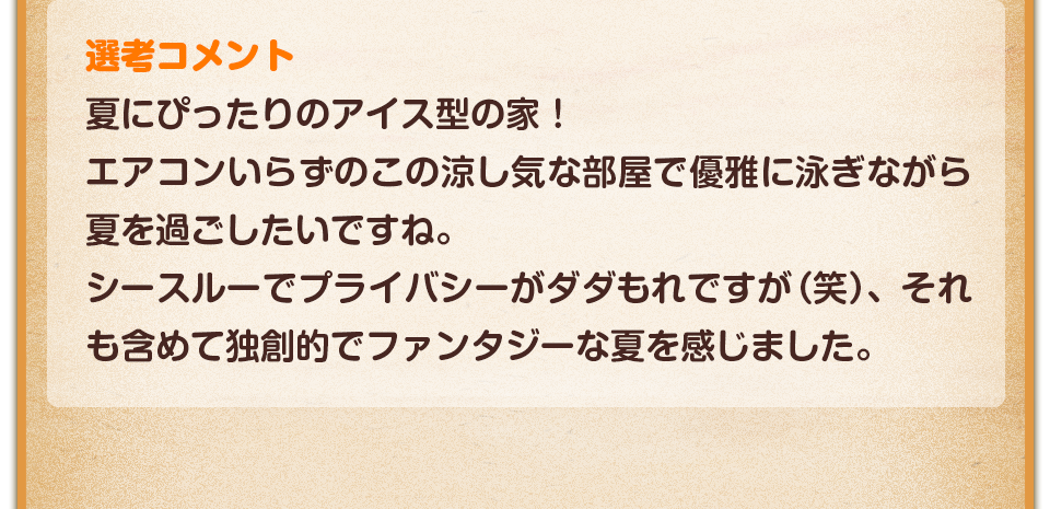 選考コメント／夏にぴったりのアイス型の家！エアコンいらずのこの涼し気な部屋で優雅に泳ぎながら夏を過ごしたいですね。シースルーでプライバシーがダダもれですが（笑）、それも含めて独創的でファンタジーな夏を感じました。