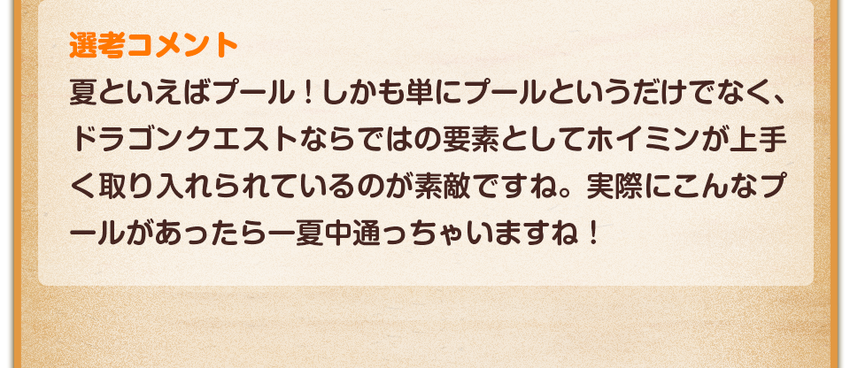 選考コメント／夏といえばプール！しかも単にプールというだけでなく、ドラゴンクエストならではの要素としてホイミンが上手く取り入れられているのが素敵ですね。実際にこんなプールがあったら一夏中通っちゃいますね！