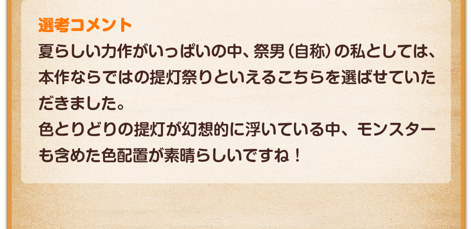 選考コメント／夏らしい力作がいっぱいの中、祭男（自称）の私としては、本作ならではの提灯祭りといえるこちらを選ばせていただきました。色とりどりの提灯が幻想的に浮いている中、モンスターも含めた色配置が素晴らしいですね！拍手です！