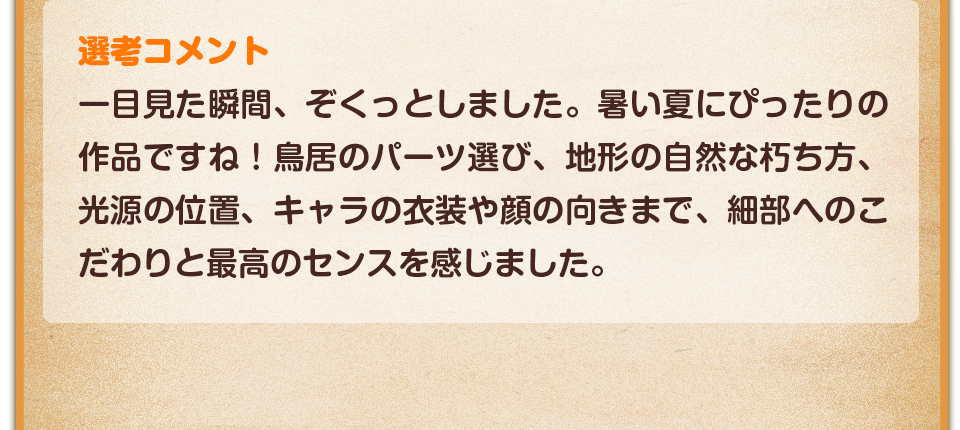 選考コメント／一目見た瞬間、ぞくっとしました。暑い夏にぴったりの作品ですね！鳥居のパーツ選び、地形の自然な朽ち方、光源の位置、キャラの衣装や顔の向きまで、細部へのこだわりと最高のセンスを感じました。