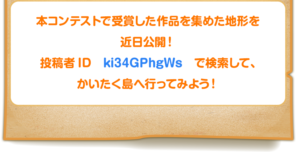 本コンテストで受賞した作品を集めた地形を近日公開！投稿者ID　ki34GPhgWs　で検索して、かいたく島へ行ってみよう！