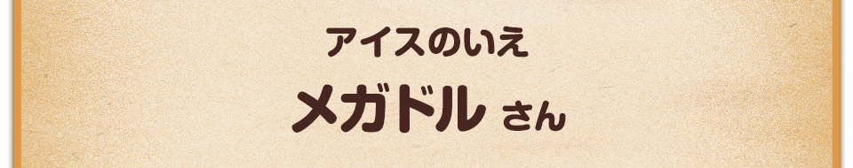 アイスのいえ／メガドル さん