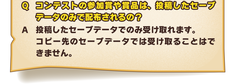 Q：コンテストの参加賞や賞品は、投稿したセーブデータのみで配布されるの？あるいは、全セーブデータに配布されるの？　A：投稿したセーブデータでのみ受け取れます。コピー先のセーブデータでは受け取ることはできません。