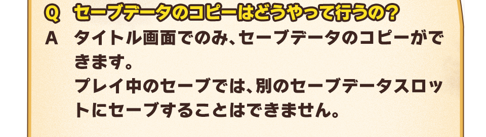 Q：セーブデータのコピーはどうやって行うの？　A：タイトル画面でのみ、セーブデータのコピーができます。プレイ中のセーブでは、別のセーブデータスロットにセーブすることはできません。