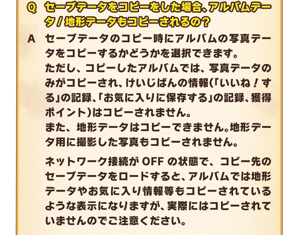 Q：セーブデータをコピーをした場合、アルバムデータ/地形データもコピーされるの？　A：セーブデータのコピー時にアルバムの写真データをコピーするかどうかを選択できます。ただし、コピーしたアルバムでは、写真データのみがコピーされ、けいじばんの情報（「いいね！する」の記録、「お気に入りに保存する」の記録、獲得ポイント）はコピーされません。また、地形データはコピーできません。地形データ用に撮影した写真もコピーされません。ネットワーク接続がOFFの状態で、コピー先のセーブデータをロードすると、アルバムでは地形データやお気に入り情報等もコピーされているような表示になりますが、実際にはコピーされていませんのでご注意ください。