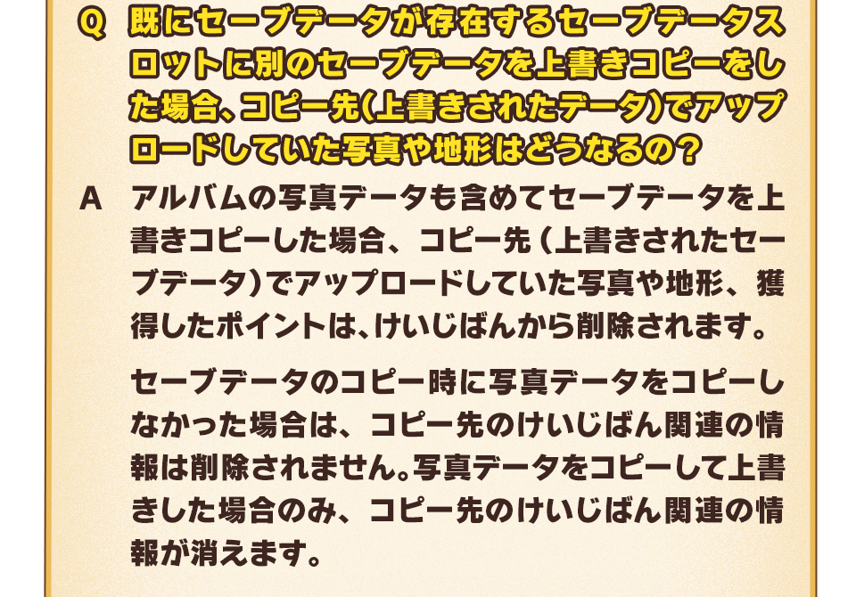 Q：既にセーブデータが存在するセーブデータスロットに別のセーブデータを上書きコピーをした場合、コピー先（上書きされたデータ）でアップロードしていた写真や地形はどうなるの？　A：アルバムの写真データも含めてセーブデータを上書きコピーした場合、コピー先（上書きされたセーブデータ）でアップロードしていた写真や地形、獲得したポイントは、けいじばんから削除されます。セーブデータのコピー時に写真データをコピーしなかった場合は、コピー先のけいじばん関連の情報は削除されません。写真データをコピーして上書きした場合のみ、コピー先のけいじばん関連の情報が消えます。